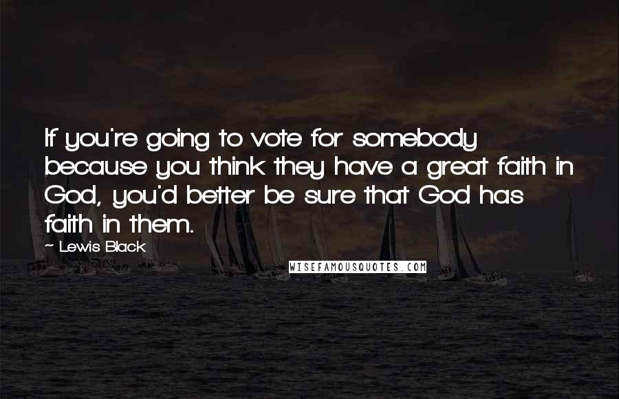Lewis Black quotes: If you're going to vote for somebody because you think they have a great faith in God, you'd better be sure that God has faith in them. Lewis Black quotes: If you're going to vote for somebody because you think they have a great faith in God, you'd better be sure that God has faith in them.