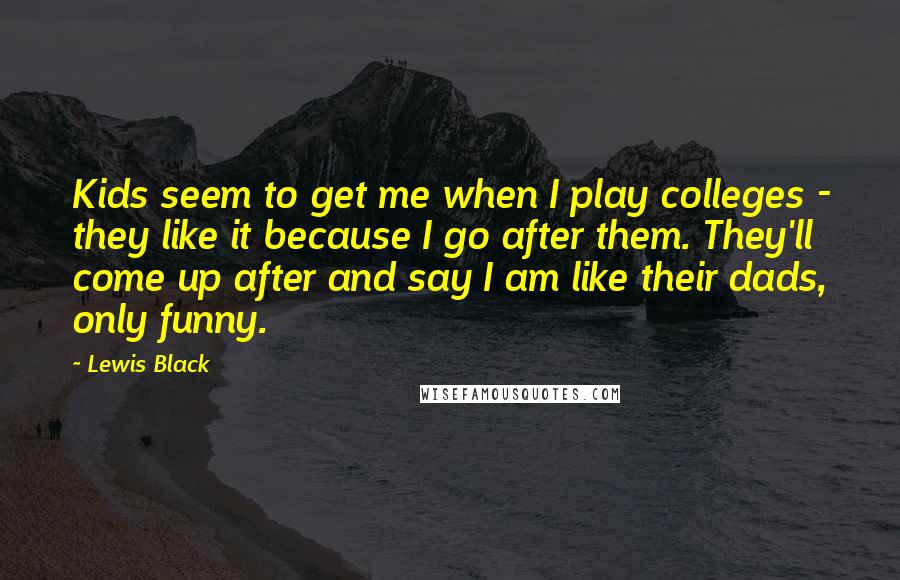 Lewis Black quotes: Kids seem to get me when I play colleges - they like it because I go after them. They'll come up after and say I am like their dads, only Lewis Black quotes: Kids seem to get me when I play colleges - they like it because I go after them. They'll come up after and say I am like their dads, only