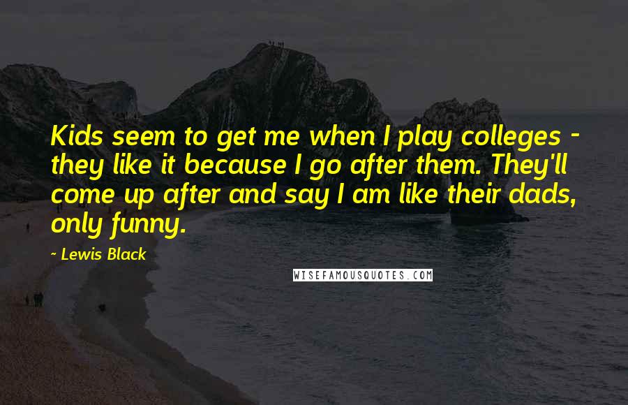 Lewis Black quotes: Kids seem to get me when I play colleges - they like it because I go after them. They'll come up after and say I am like their dads, only