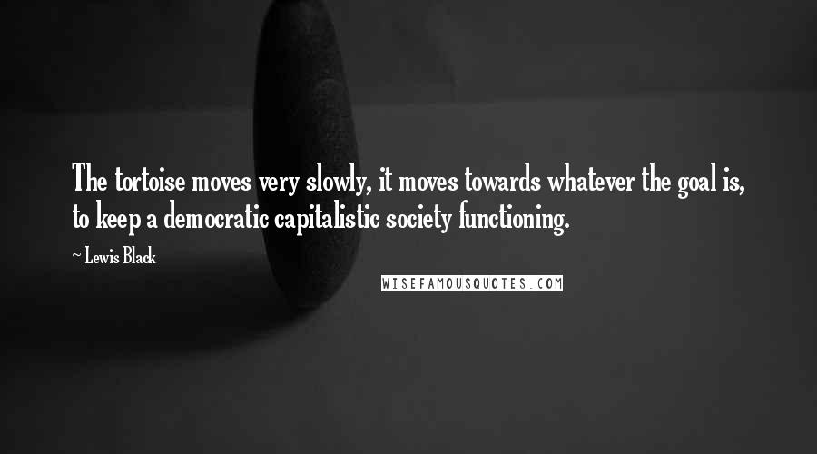 Lewis Black quotes: The tortoise moves very slowly, it moves towards whatever the goal is, to keep a democratic capitalistic society functioning. Lewis Black quotes: The tortoise moves very slowly, it moves towards whatever the goal is, to keep a democratic capitalistic society functioning.