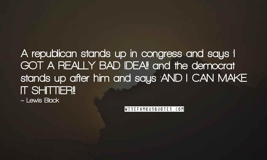 Lewis Black quotes: A republican stands up in congress and says 'I GOT A REALLY BAD IDEA!!' and the democrat stands up after him and says 'AND I CAN MAKE IT SHITTIER!! Lewis Black quotes: A republican stands up in congress and says 'I GOT A REALLY BAD IDEA!!' and the democrat stands up after him and says 'AND I CAN MAKE IT SHITTIER!!