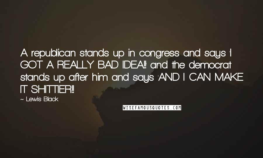 Lewis Black quotes: A republican stands up in congress and says 'I GOT A REALLY BAD IDEA!!' and the democrat stands up after him and says 'AND I CAN MAKE IT SHITTIER!!