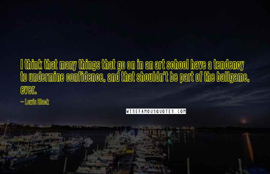 Lewis Black quotes: I think that many things that go on in an art school have a tendency to undermine confidence, and that shouldn't be part of the ballgame, ever.