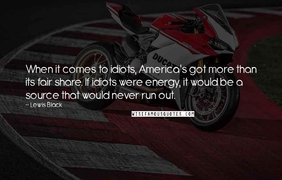 Lewis Black quotes: When it comes to idiots, America's got more than its fair share. If idiots were energy, it would be a source that would never run out. Lewis Black quotes: When it comes to idiots, America's got more than its fair share. If idiots were energy, it would be a source that would never run out.