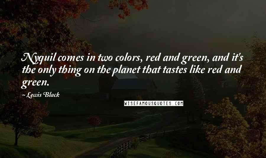 Lewis Black quotes: Nyquil comes in two colors, red and green, and it's the only thing on the planet that tastes like red and green. Lewis Black quotes: Nyquil comes in two colors, red and green, and it's the only thing on the planet that tastes like red and green.