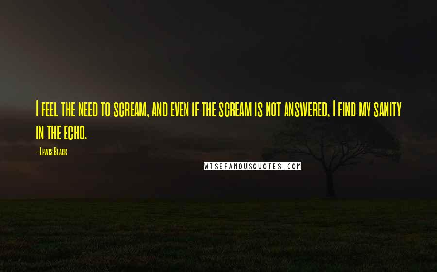 Lewis Black quotes: I feel the need to scream, and even if the scream is not answered, I find my sanity in the echo.