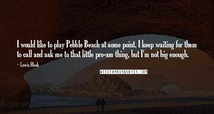 Lewis Black quotes: I would like to play Pebble Beach at some point. I keep waiting for them to call and ask me to that little pro-am thing, but I'm not big enough. Lewis Black quotes: I would like to play Pebble Beach at some point. I keep waiting for them to call and ask me to that little pro-am thing, but I'm not big enough.