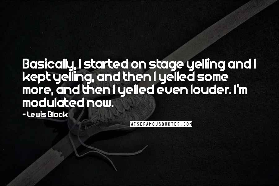 Lewis Black quotes: Basically, I started on stage yelling and I kept yelling, and then I yelled some more, and then I yelled even louder. I'm modulated now. Lewis Black quotes: Basically, I started on stage yelling and I kept yelling, and then I yelled some more, and then I yelled even louder. I'm modulated now.