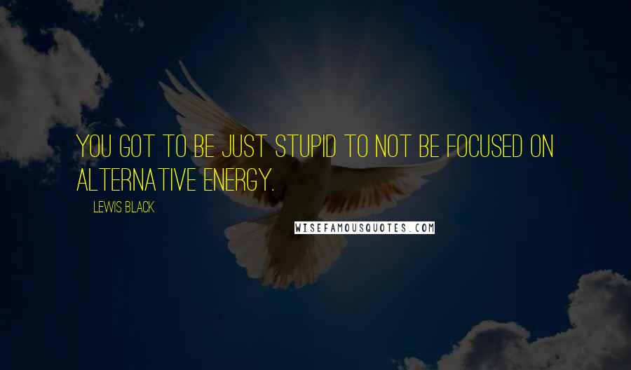 Lewis Black quotes: You got to be just stupid to not be focused on alternative energy.