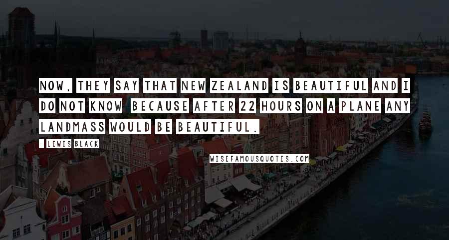 Lewis Black quotes: Now, they say that New Zealand is beautiful and I do not know because after 22 hours on a plane any landmass would be beautiful. Lewis Black quotes: Now, they say that New Zealand is beautiful and I do not know because after 22 hours on a plane any landmass would be beautiful.