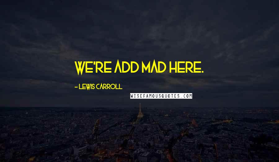 Lewis Carroll quotes: We're add mad here.