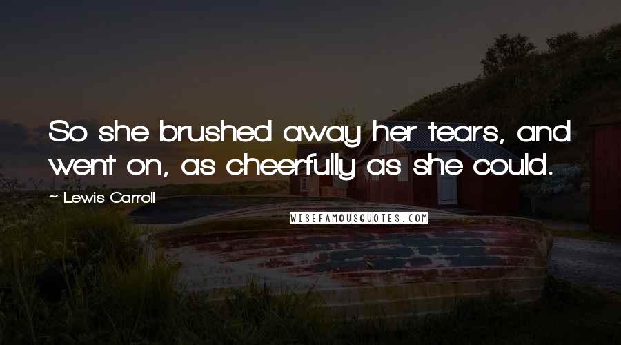 Lewis Carroll quotes: So she brushed away her tears, and went on, as cheerfully as she could.