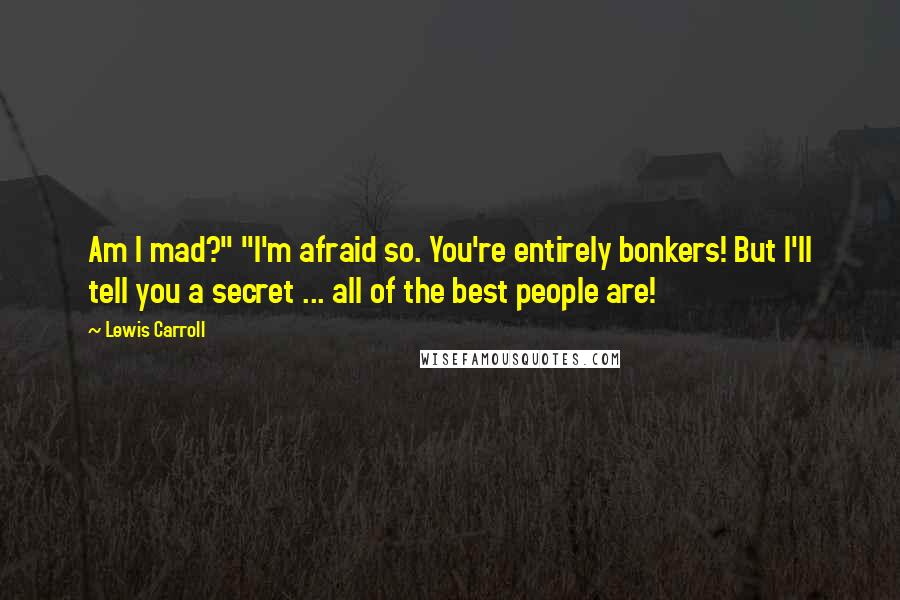 Lewis Carroll quotes: Am I mad?" "I'm afraid so. You're entirely bonkers! But I'll tell you a secret ... all of the best people are!