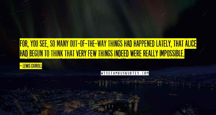 Lewis Carroll quotes: For, you see, so many out-of-the-way things had happened lately, that Alice had begun to think that very few things indeed were really impossible.