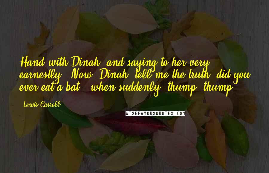 Lewis Carroll quotes: Hand with Dinah, and saying to her very earnestly, 'Now, Dinah, tell me the truth: did you ever eat a bat?' when suddenly, thump! thump!