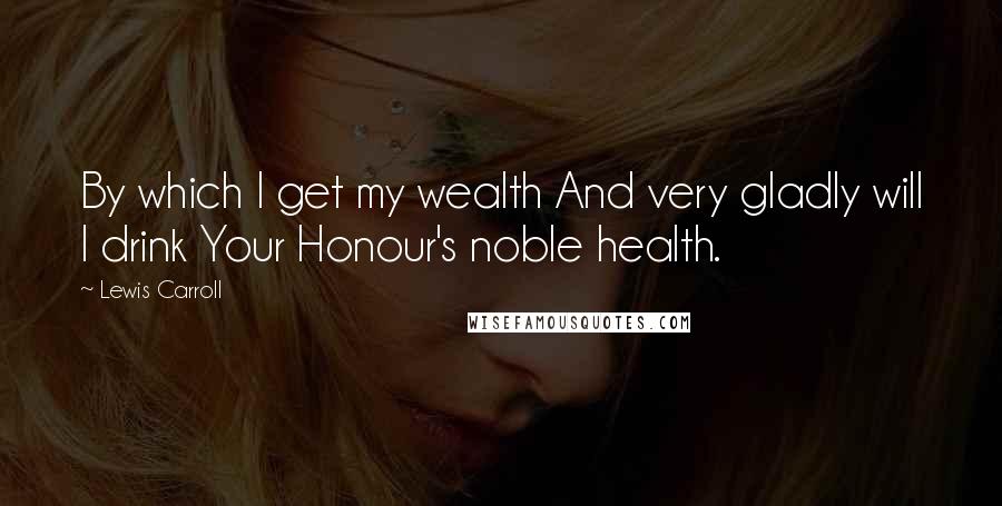 Lewis Carroll quotes: By which I get my wealth And very gladly will I drink Your Honour's noble health.