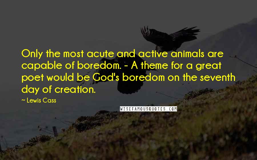 Lewis Cass quotes: Only the most acute and active animals are capable of boredom. - A theme for a great poet would be God's boredom on the seventh day of creation.
