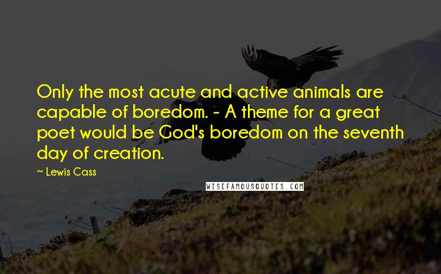 Lewis Cass quotes: Only the most acute and active animals are capable of boredom. - A theme for a great poet would be God's boredom on the seventh day of creation. Lewis Cass quotes: Only the most acute and active animals are capable of boredom. - A theme for a great poet would be God's boredom on the seventh day of creation.