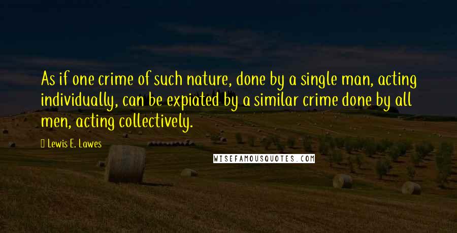 Lewis E. Lawes quotes: As if one crime of such nature, done by a single man, acting individually, can be expiated by a similar crime done by all men, acting collectively.