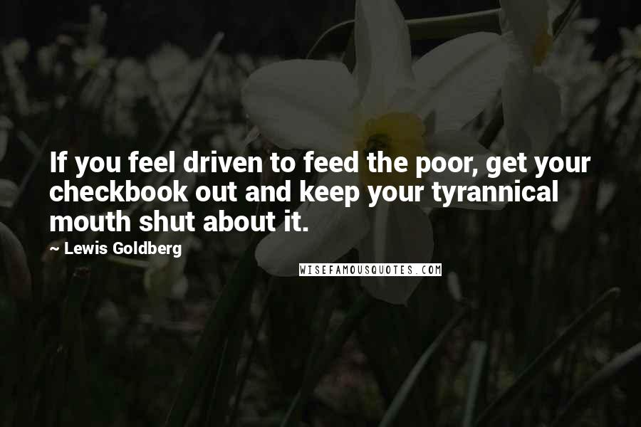 Lewis Goldberg quotes: If you feel driven to feed the poor, get your checkbook out and keep your tyrannical mouth shut about it.