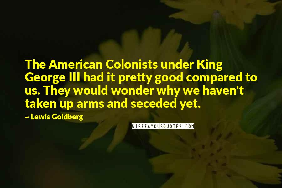 Lewis Goldberg quotes: The American Colonists under King George III had it pretty good compared to us. They would wonder why we haven't taken up arms and seceded yet. Lewis Goldberg quotes: The American Colonists under King George III had it pretty good compared to us. They would wonder why we haven't taken up arms and seceded yet.