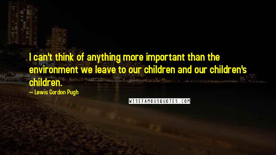 Lewis Gordon Pugh quotes: I can't think of anything more important than the environment we leave to our children and our children's children.