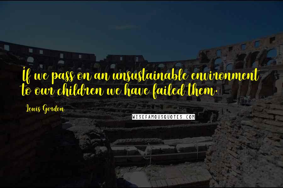 Lewis Gordon quotes: If we pass on an unsustainable environment to our children we have failed them.