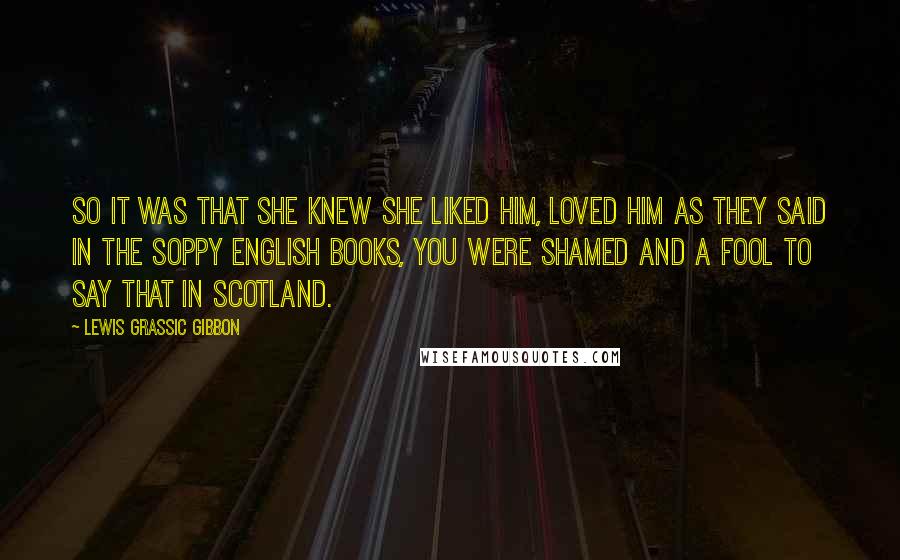 Lewis Grassic Gibbon quotes: So it was that she knew she liked him, loved him as they said in the soppy English books, you were shamed and a fool to say that in Scotland.