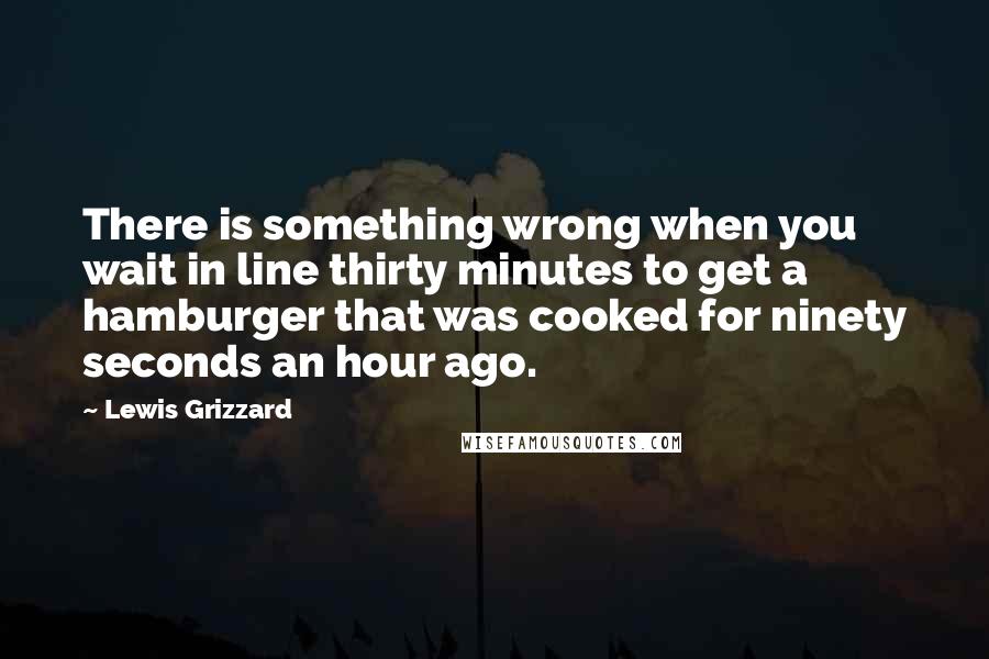 Lewis Grizzard quotes: There is something wrong when you wait in line thirty minutes to get a hamburger that was cooked for ninety seconds an hour ago.