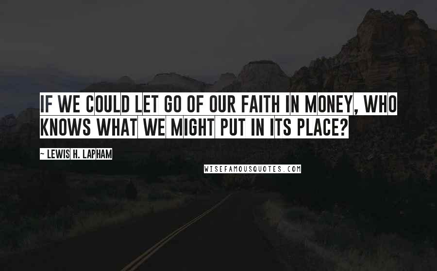 Lewis H. Lapham quotes: If we could let go of our faith in money, who knows what we might put in its place?