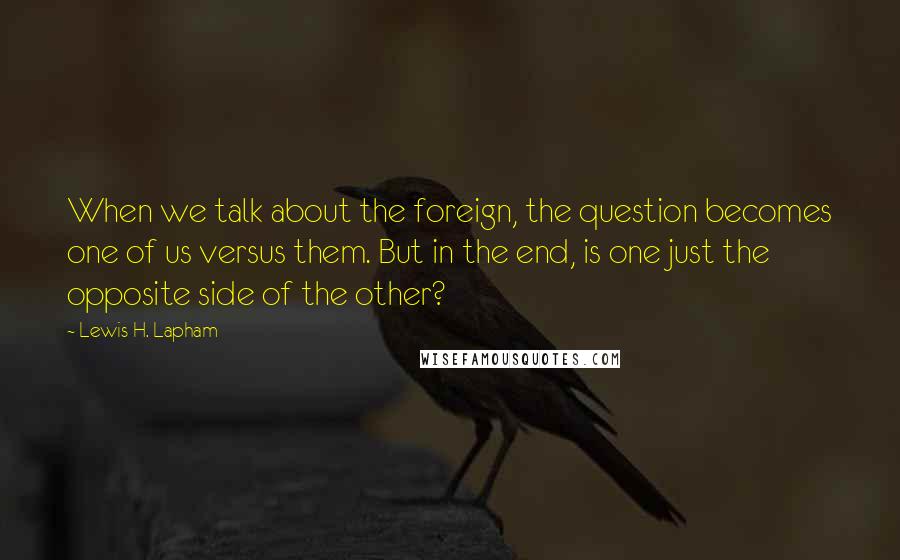 Lewis H. Lapham quotes: When we talk about the foreign, the question becomes one of us versus them. But in the end, is one just the opposite side of the other? Lewis H. Lapham quotes: When we talk about the foreign, the question becomes one of us versus them. But in the end, is one just the opposite side of the other?