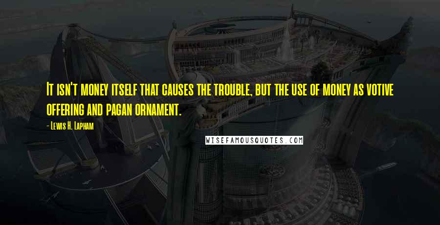 Lewis H. Lapham quotes: It isn't money itself that causes the trouble, but the use of money as votive offering and pagan ornament.