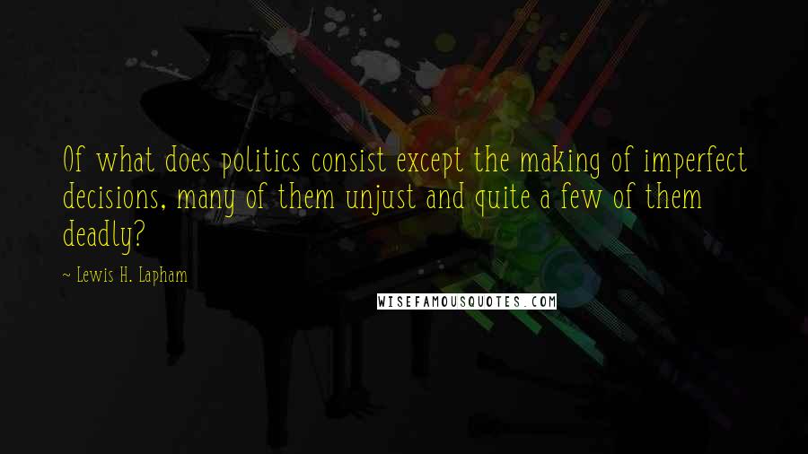 Lewis H. Lapham quotes: Of what does politics consist except the making of imperfect decisions, many of them unjust and quite a few of them deadly? Lewis H. Lapham quotes: Of what does politics consist except the making of imperfect decisions, many of them unjust and quite a few of them deadly?