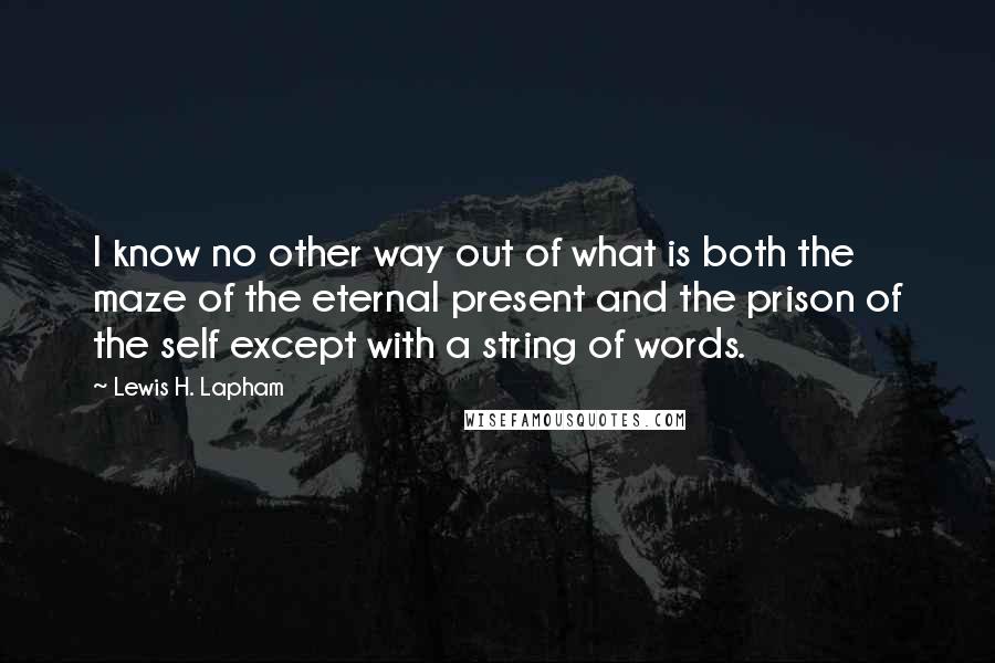Lewis H. Lapham quotes: I know no other way out of what is both the maze of the eternal present and the prison of the self except with a string of words. Lewis H. Lapham quotes: I know no other way out of what is both the maze of the eternal present and the prison of the self except with a string of words.