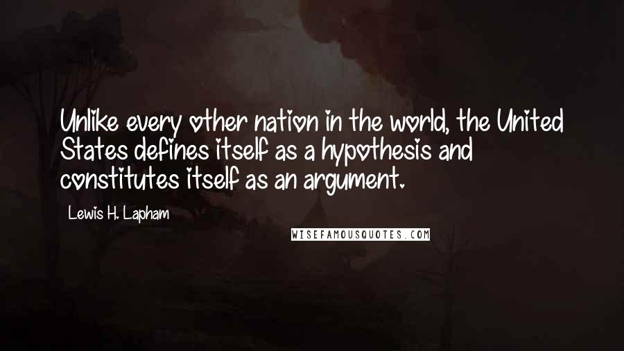 Lewis H. Lapham quotes: Unlike every other nation in the world, the United States defines itself as a hypothesis and constitutes itself as an argument. Lewis H. Lapham quotes: Unlike every other nation in the world, the United States defines itself as a hypothesis and constitutes itself as an argument.