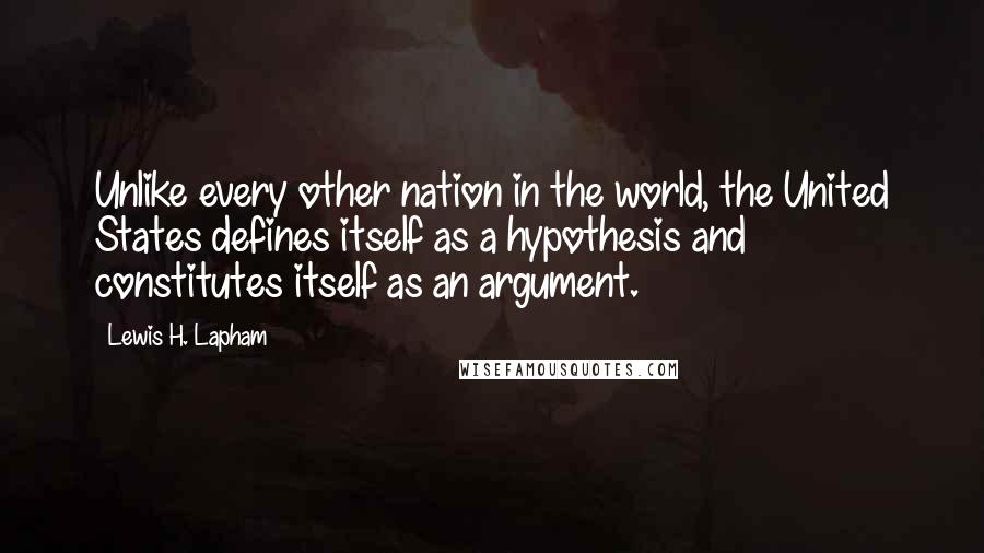 Lewis H. Lapham quotes: Unlike every other nation in the world, the United States defines itself as a hypothesis and constitutes itself as an argument.