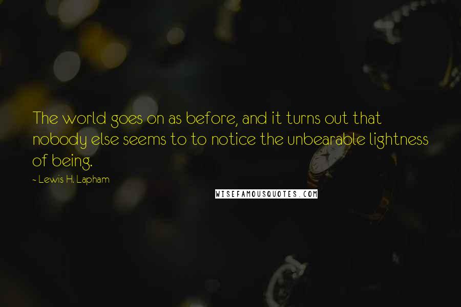 Lewis H. Lapham quotes: The world goes on as before, and it turns out that nobody else seems to to notice the unbearable lightness of being. Lewis H. Lapham quotes: The world goes on as before, and it turns out that nobody else seems to to notice the unbearable lightness of being.
