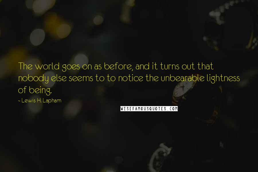 Lewis H. Lapham quotes: The world goes on as before, and it turns out that nobody else seems to to notice the unbearable lightness of being.