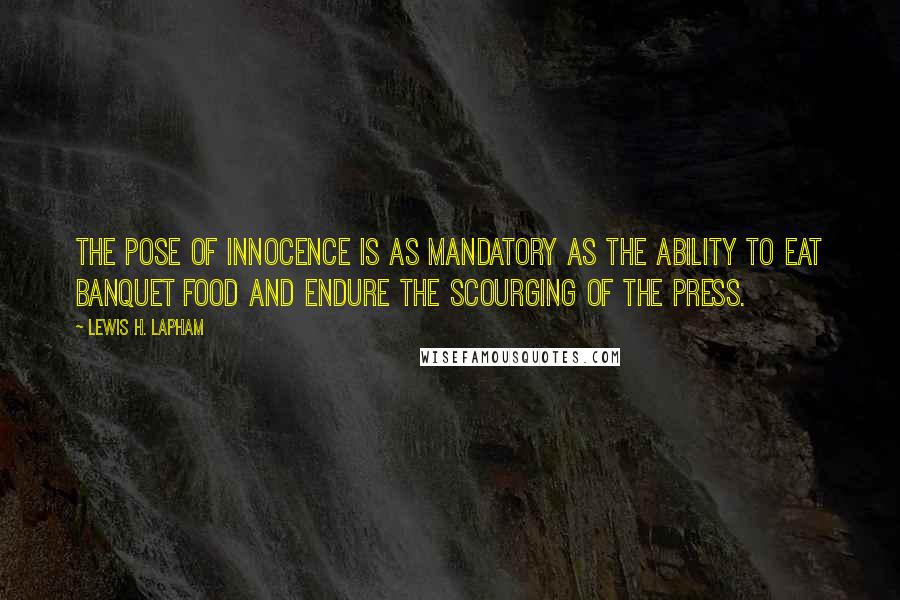 Lewis H. Lapham quotes: The pose of innocence is as mandatory as the ability to eat banquet food and endure the scourging of the press. Lewis H. Lapham quotes: The pose of innocence is as mandatory as the ability to eat banquet food and endure the scourging of the press.