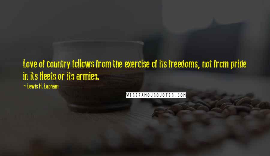 Lewis H. Lapham quotes: Love of country follows from the exercise of its freedoms, not from pride in its fleets or its armies. Lewis H. Lapham quotes: Love of country follows from the exercise of its freedoms, not from pride in its fleets or its armies.