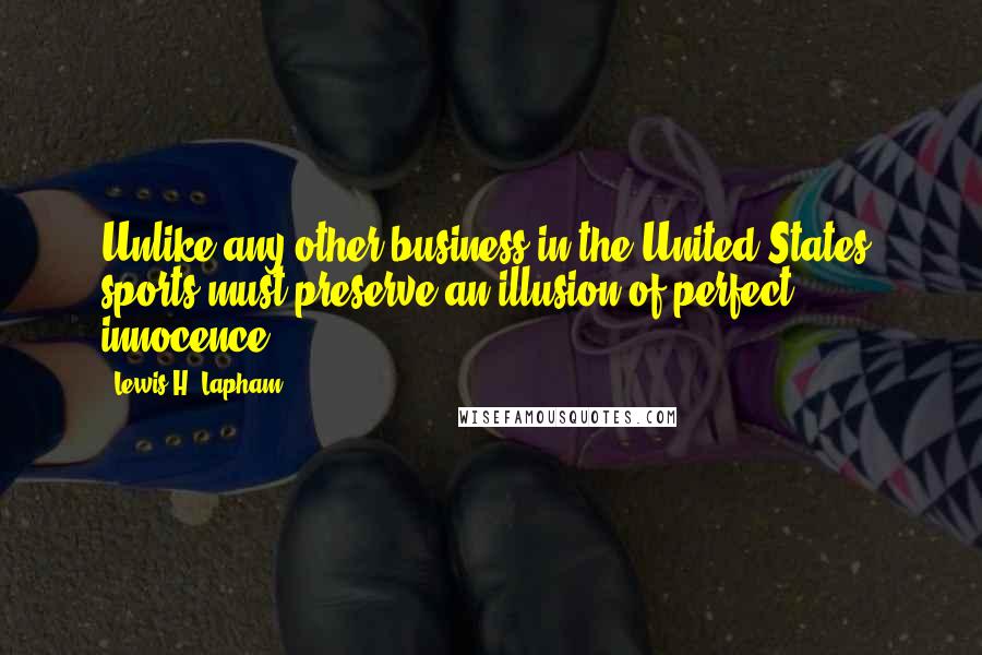 Lewis H. Lapham quotes: Unlike any other business in the United States, sports must preserve an illusion of perfect innocence. Lewis H. Lapham quotes: Unlike any other business in the United States, sports must preserve an illusion of perfect innocence.