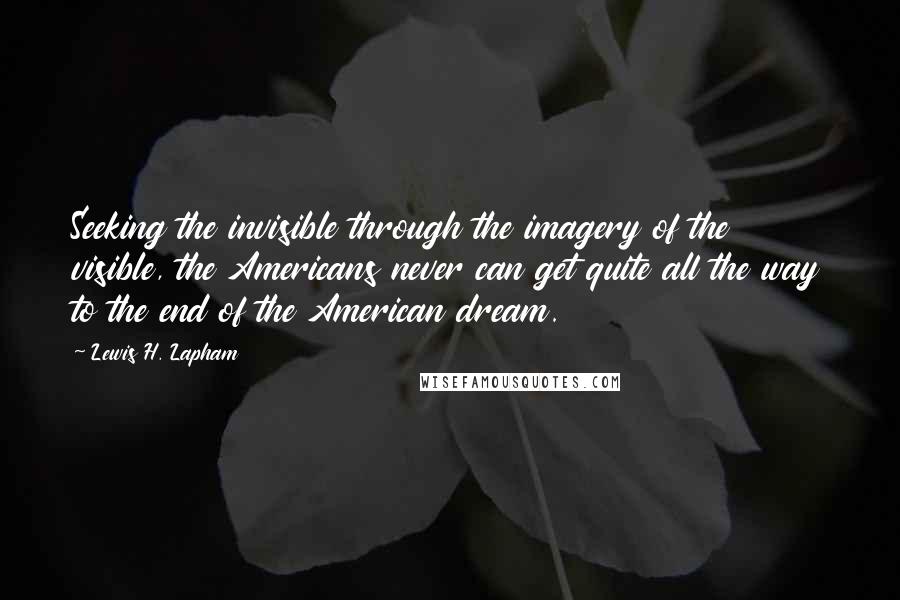 Lewis H. Lapham quotes: Seeking the invisible through the imagery of the visible, the Americans never can get quite all the way to the end of the American dream. Lewis H. Lapham quotes: Seeking the invisible through the imagery of the visible, the Americans never can get quite all the way to the end of the American dream.