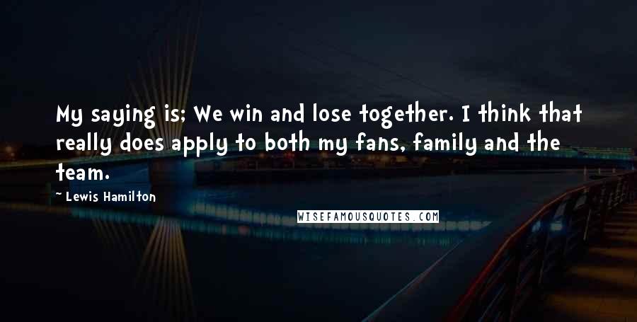 Lewis Hamilton quotes: My saying is; We win and lose together. I think that really does apply to both my fans, family and the team.