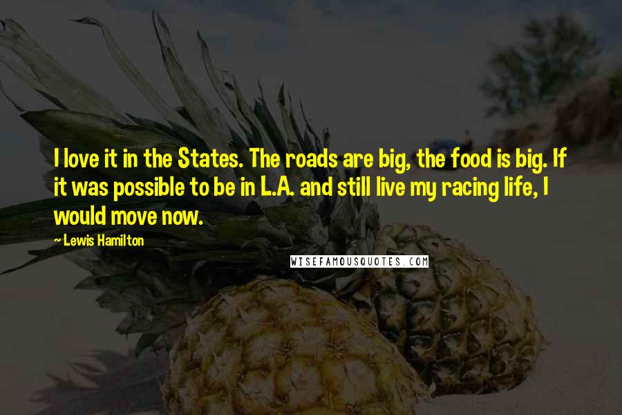 Lewis Hamilton quotes: I love it in the States. The roads are big, the food is big. If it was possible to be in L.A. and still live my racing life, I would