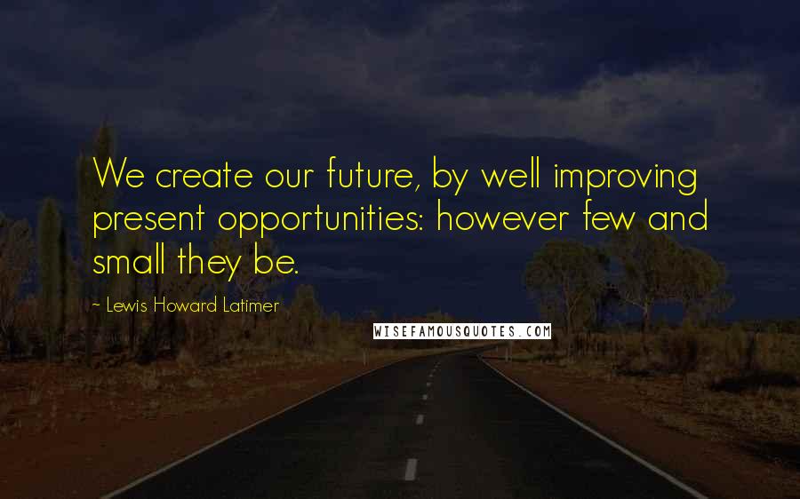 Lewis Howard Latimer quotes: We create our future, by well improving present opportunities: however few and small they be. Lewis Howard Latimer quotes: We create our future, by well improving present opportunities: however few and small they be.