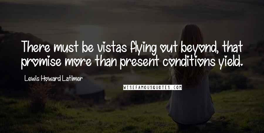 Lewis Howard Latimer quotes: There must be vistas flying out beyond, that promise more than present conditions yield. Lewis Howard Latimer quotes: There must be vistas flying out beyond, that promise more than present conditions yield.