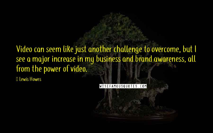 Lewis Howes quotes: Video can seem like just another challenge to overcome, but I see a major increase in my business and brand awareness, all from the power of video.