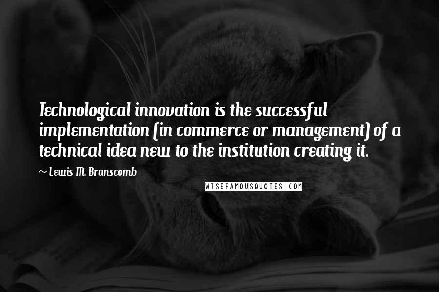 Lewis M. Branscomb quotes: Technological innovation is the successful implementation (in commerce or management) of a technical idea new to the institution creating it.