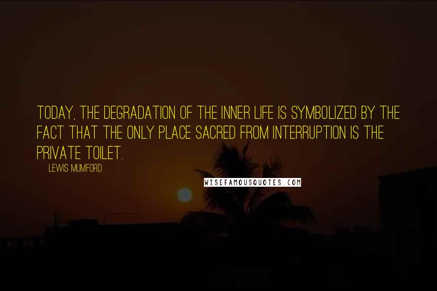 Lewis Mumford quotes: Today, the degradation of the inner life is symbolized by the fact that the only place sacred from interruption is the private toilet. Lewis Mumford quotes: Today, the degradation of the inner life is symbolized by the fact that the only place sacred from interruption is the private toilet.