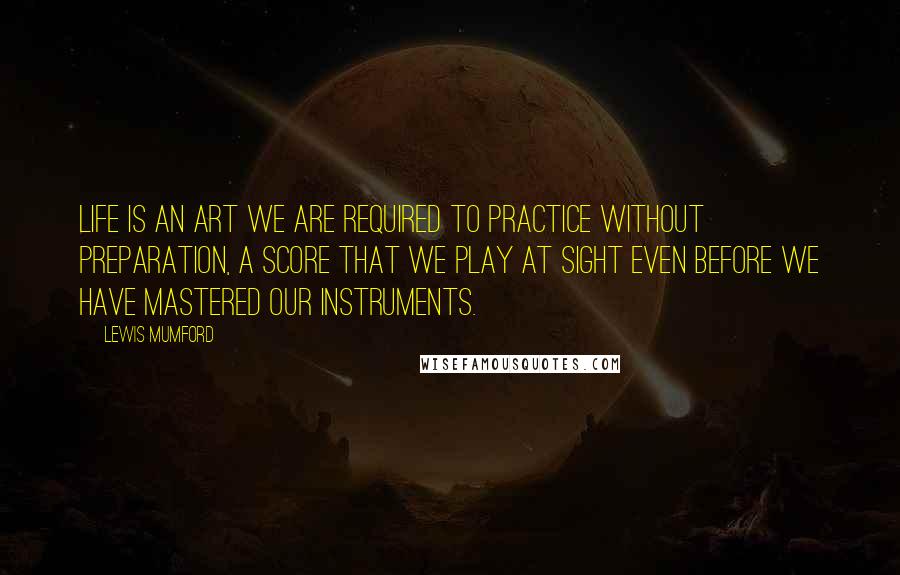 Lewis Mumford quotes: Life is an art we are required to practice without preparation, a score that we play at sight even before we have mastered our instruments. Lewis Mumford quotes: Life is an art we are required to practice without preparation, a score that we play at sight even before we have mastered our instruments.